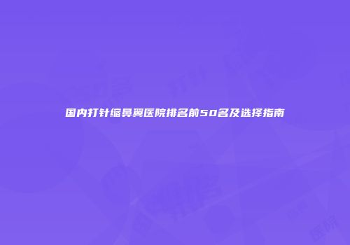 国内打针缩鼻翼医院排名前50名及选择指南