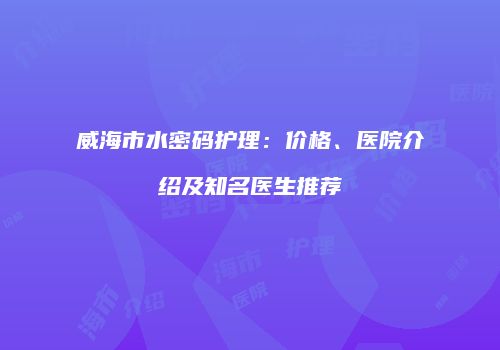 威海市水密码护理：价格、医院介绍及知名医生推荐