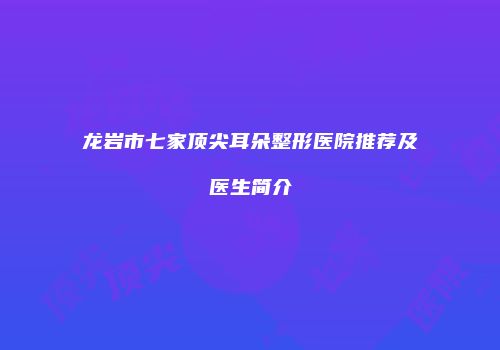 龙岩市七家顶尖耳朵整形医院推荐及医生简介