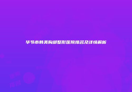 毕节市韩美胸部整形医院排名及详情解析