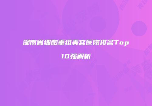 湖南省细胞重组美容医院排名Top10强解析