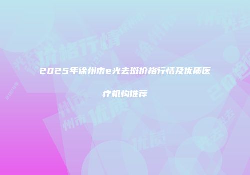 2025年徐州市e光去斑价格行情及优质医疗机构推荐