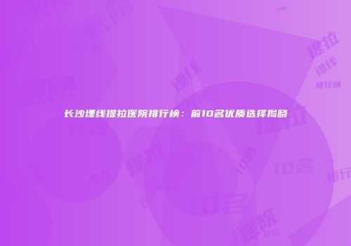 长沙埋线提拉医院排行榜：前10名优质选择揭晓