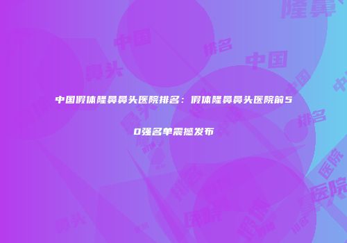 中国假体隆鼻鼻头医院排名：假体隆鼻鼻头医院前50强名单震撼发布