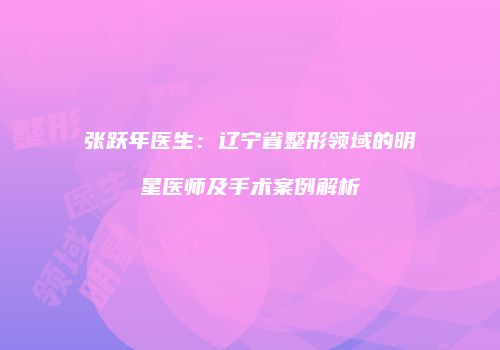 张跃年医生：辽宁省整形领域的明星医师及手术案例解析