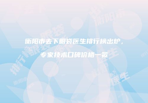 衡阳市去下眼袋医生排行榜出炉，专家技术口碑价格一览