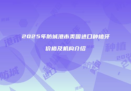 2025年防城港市美国进口种植牙价格及机构介绍