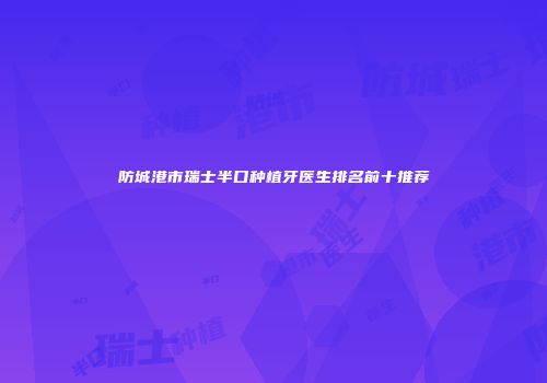 防城港市瑞士半口种植牙医生排名前十推荐