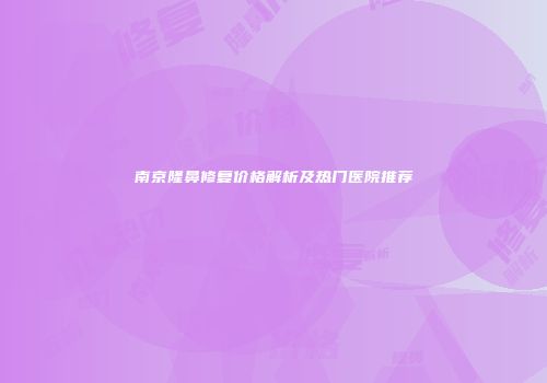 南京隆鼻修复价格解析及热门医院推荐