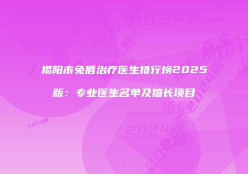 揭阳市兔唇治疗医生排行榜2025版：专业医生名单及擅长项目