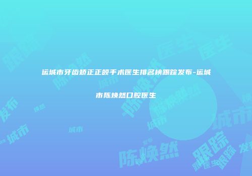 运城市牙齿矫正正颌手术医生排名榜跟踪发布-运城市陈焕然口腔医生