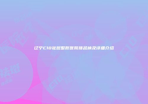 辽宁C10祛斑整形医院排名榜及详细介绍