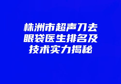 株洲市超声刀去眼袋医生排名及技术实力揭秘