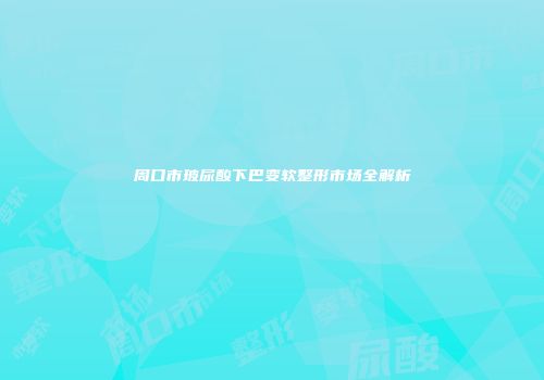 周口市玻尿酸下巴变软整形市场全解析