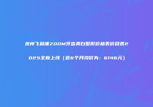 泉州飞利浦ZOOM牙齿美白整形价格表价目表2025全新上线（近6个月均价为：6146元）
