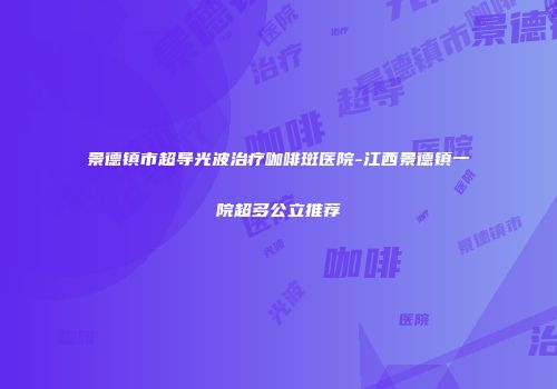 景德镇市超导光波治疗咖啡斑医院-江西景德镇一院超多公立推荐