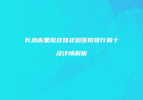 长治市黑脸娃娃祛斑医院排行前十及详情解析