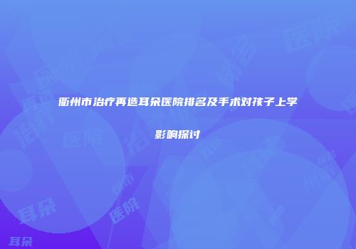 衢州市治疗再造耳朵医院排名及手术对孩子上学影响探讨