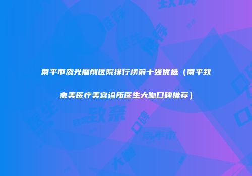 南平市激光磨削医院排行榜前十强优选（南平致奈美医疗美容诊所医生大咖口碑推荐）
