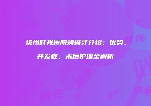 杭州时光医院烤瓷牙介绍：优势、并发症、术后护理全解析
