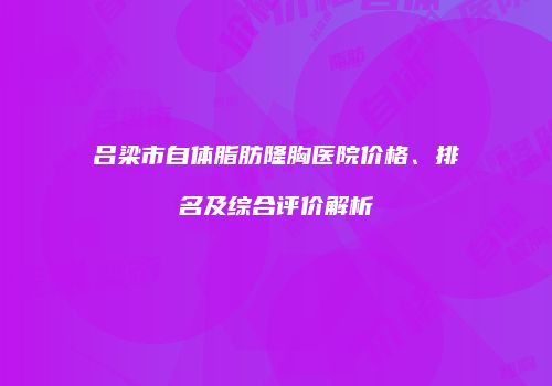 吕梁市自体脂肪隆胸医院价格、排名及综合评价解析