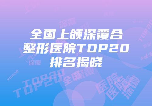 全国上颌深覆合整形医院TOP20排名揭晓