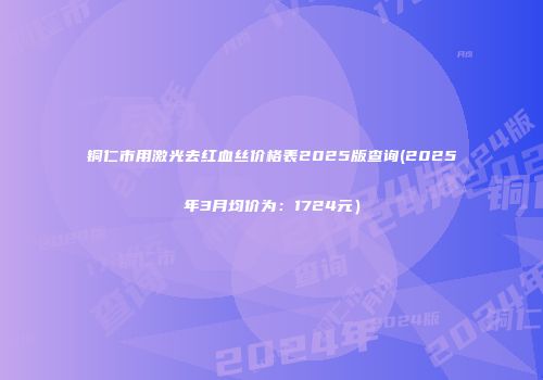 铜仁市用激光去红血丝价格表2025版查询(2025年3月均价为：1724元）