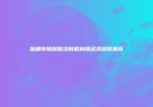 抚顺市玻尿酸注射机构排名及名医推荐
