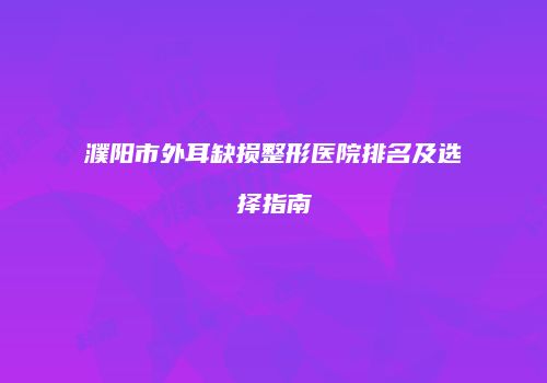 濮阳市外耳缺损整形医院排名及选择指南