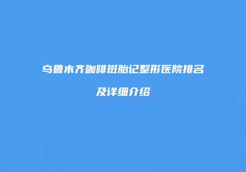 乌鲁木齐咖啡斑胎记整形医院排名及详细介绍