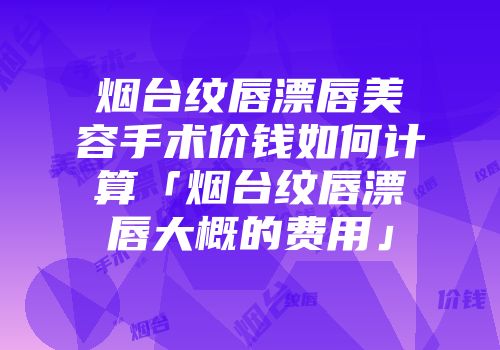 烟台纹唇漂唇美容手术价钱如何计算「烟台纹唇漂唇大概的费用」