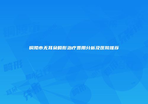 铜陵市无耳朵畸形治疗费用分析及医院推荐