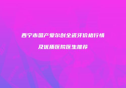 西宁市国产爱尔创全瓷牙价格行情及优质医院医生推荐