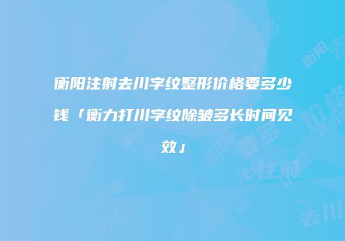 衡阳注射去川字纹整形价格要多少钱「衡力打川字纹除皱多长时间见效」