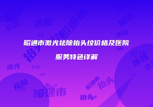 昭通市激光祛除抬头纹价格及医院服务特色详解