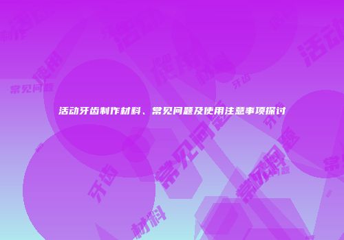 活动牙齿制作材料、常见问题及使用注意事项探讨