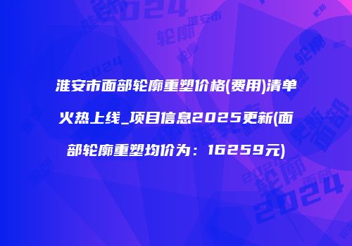 淮安市面部轮廓重塑价格(费用)清单火热上线_项目信息2025更新(面部轮廓重塑均价为：16259元)