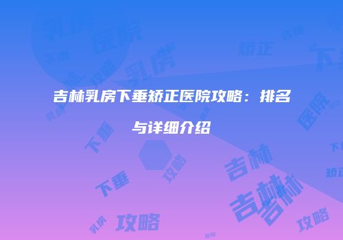 吉林乳房下垂矫正医院攻略：排名与详细介绍