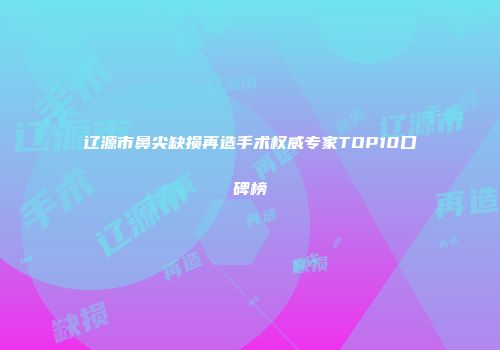 辽源市鼻尖缺损再造手术权威专家TOP10口碑榜