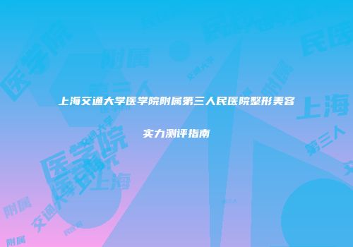 上海交通大学医学院附属第三人民医院整形美容实力测评指南
