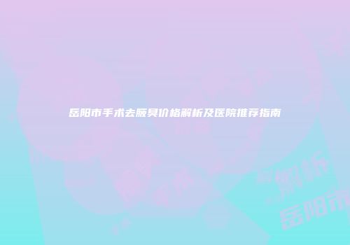 岳阳市手术去腋臭价格解析及医院推荐指南