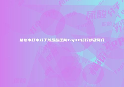 达州市打小分子玻尿酸医院Top10排行榜及简介