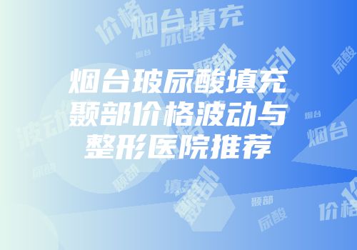 烟台玻尿酸填充颞部价格波动与整形医院推荐