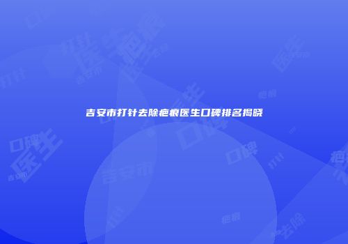 吉安市打针去除疤痕医生口碑排名揭晓
