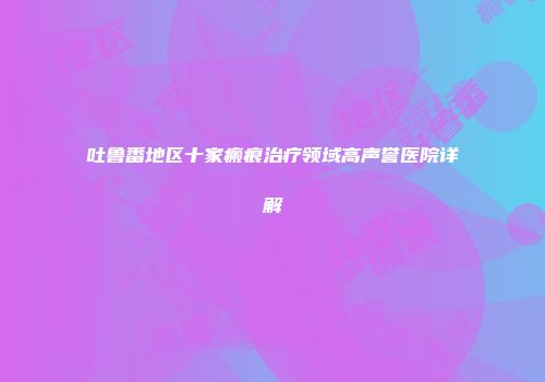 吐鲁番地区十家瘢痕治疗领域高声誉医院详解