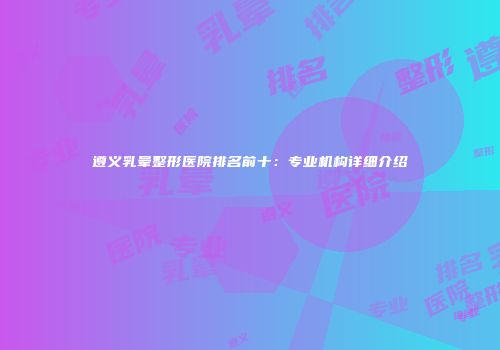 遵义乳晕整形医院排名前十：专业机构详细介绍