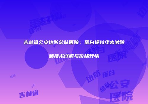 吉林省公安边防总队医院：蛋白提拉线去皱除皱技术详解与价格行情