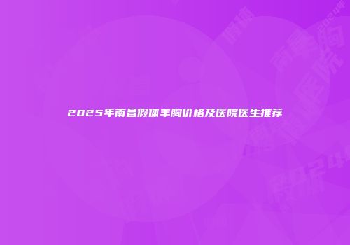 2025年南昌假体丰胸价格及医院医生推荐