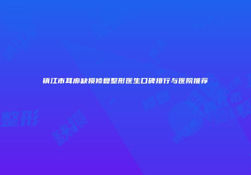 镇江市耳廓缺损修复整形医生口碑排行与医院推荐