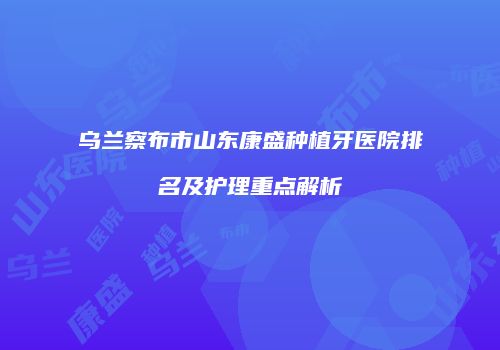 乌兰察布市山东康盛种植牙医院排名及护理重点解析